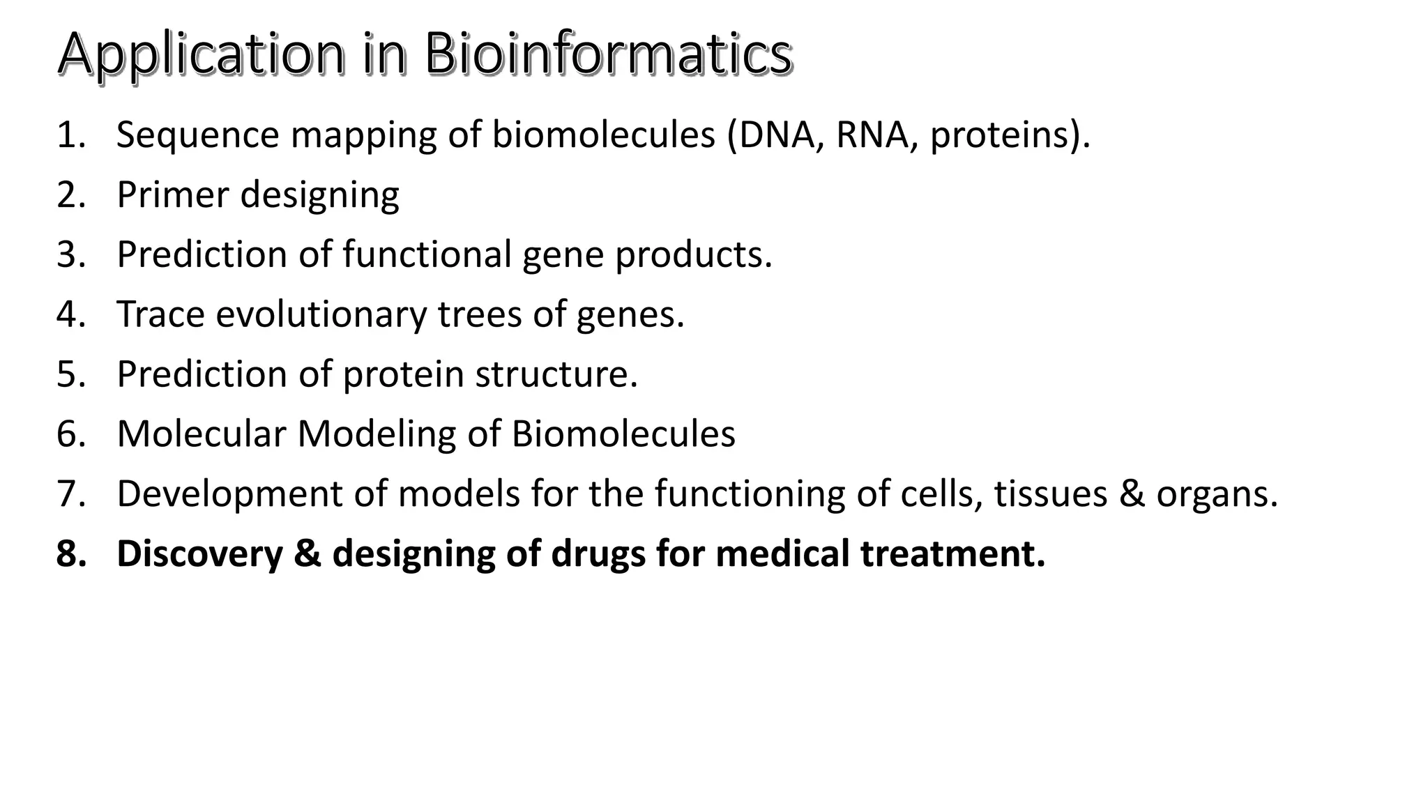 1. Sequence mapping of biomolecules (DNA, RNA, proteins).
2. Primer designing
3. Prediction of functional gene products.
4. Trace evolutionary trees of genes.
5. Prediction of protein structure.
6. Molecular Modeling of Biomolecules
7. Development of models for the functioning of cells, tissues & organs.
8. Discovery & designing of drugs for medical treatment.
 
