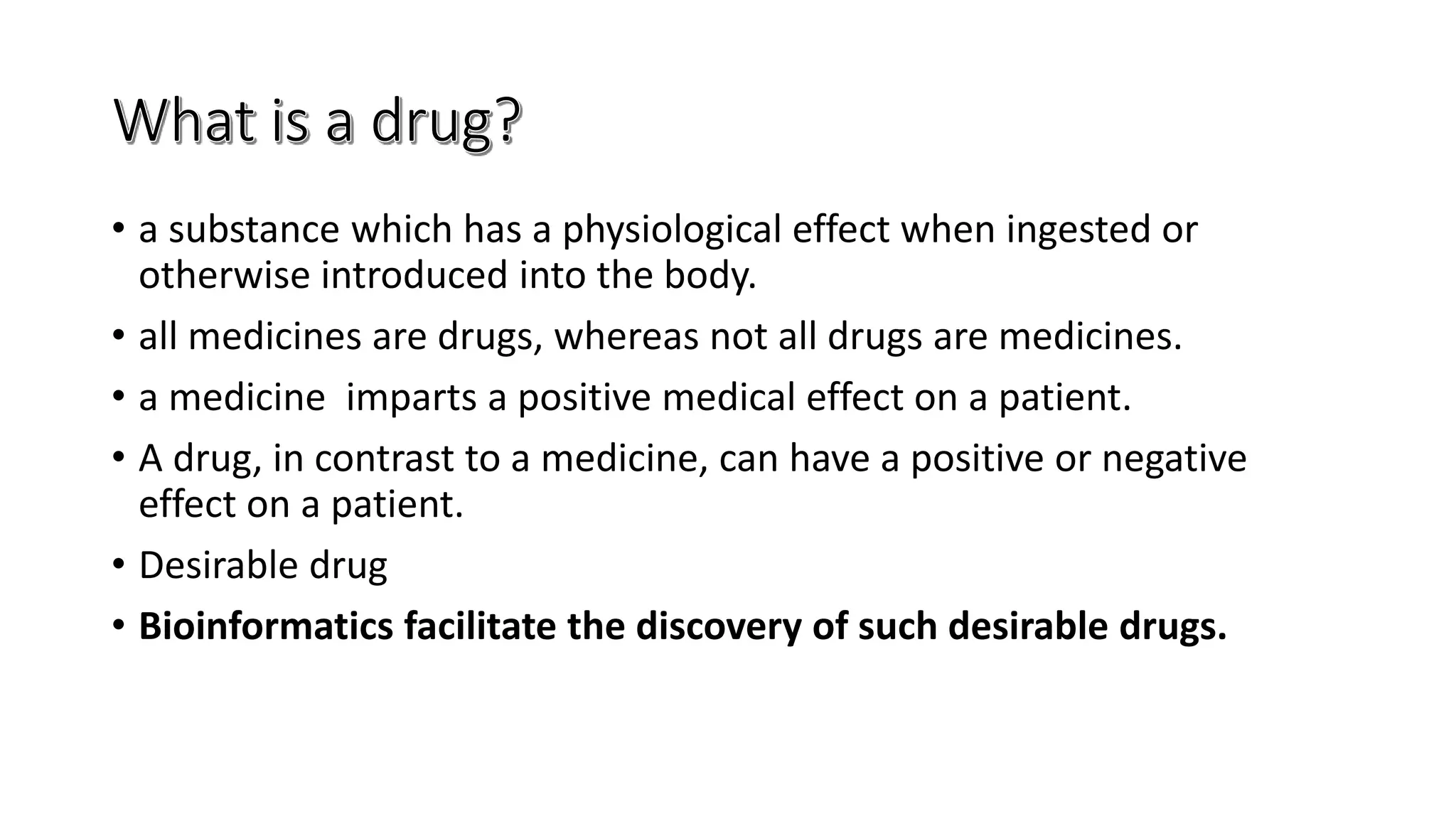 • a substance which has a physiological effect when ingested or
otherwise introduced into the body.
• all medicines are drugs, whereas not all drugs are medicines.
• a medicine imparts a positive medical effect on a patient.
• A drug, in contrast to a medicine, can have a positive or negative
effect on a patient.
• Desirable drug
• Bioinformatics facilitate the discovery of such desirable drugs.
 