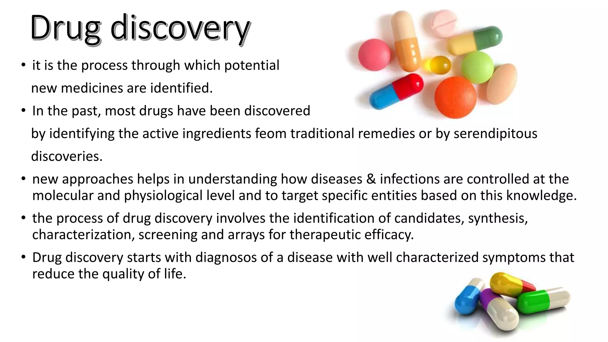 • it is the process through which potential
new medicines are identified.
• In the past, most drugs have been discovered
by identifying the active ingredients feom traditional remedies or by serendipitous
discoveries.
• new approaches helps in understanding how diseases & infections are controlled at the
molecular and physiological level and to target specific entities based on this knowledge.
• the process of drug discovery involves the identification of candidates, synthesis,
characterization, screening and arrays for therapeutic efficacy.
• Drug discovery starts with diagnosos of a disease with well characterized symptoms that
reduce the quality of life.
 