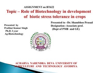 ASSIGNMENT on BT622
Topic – Role of Biotechnology in development
of biotic stress tolerance in crops
Presented by
Prabhat Kumar Singh
Ph.D. I year
Ag-Biotechnology
ACHARYA NARENDRA DEVA UNIVERSITY OF
AGRICULTURE AND TECHNOLOGY AYODHYA
Presented to –Dr. Shambhoo Prasad
Designation -Associate prof.
(Dept of PMB and GE)
 