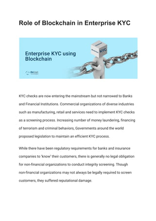 Role of Blockchain in Enterprise KYC
KYC checks are now entering the mainstream but not narrowed to Banks 
and Financial Institutions. Commercial organizations of diverse industries 
such as manufacturing, retail and services need to implement KYC checks 
as a screening process. Increasing number of money laundering, financing 
of terrorism and criminal behaviors, Governments around the world 
proposed legislation to maintain an efficient KYC process. 
While there have been regulatory requirements for banks and insurance 
companies to ‘know’ their customers, there is generally no legal obligation 
for non-financial organizations to conduct integrity screening. Though 
non-financial organizations may not always be legally required to screen 
customers, they suffered reputational damage. 
 