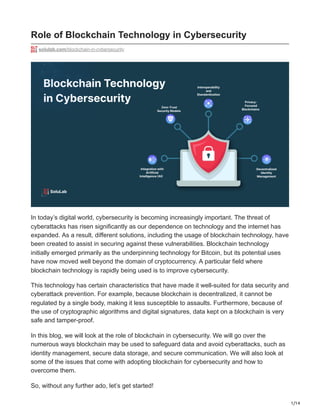 1/14
Role of Blockchain Technology in Cybersecurity
solulab.com/blockchain-in-cybersecurity
In today’s digital world, cybersecurity is becoming increasingly important. The threat of
cyberattacks has risen significantly as our dependence on technology and the internet has
expanded. As a result, different solutions, including the usage of blockchain technology, have
been created to assist in securing against these vulnerabilities. Blockchain technology
initially emerged primarily as the underpinning technology for Bitcoin, but its potential uses
have now moved well beyond the domain of cryptocurrency. A particular field where
blockchain technology is rapidly being used is to improve cybersecurity.
This technology has certain characteristics that have made it well-suited for data security and
cyberattack prevention. For example, because blockchain is decentralized, it cannot be
regulated by a single body, making it less susceptible to assaults. Furthermore, because of
the use of cryptographic algorithms and digital signatures, data kept on a blockchain is very
safe and tamper-proof.
In this blog, we will look at the role of blockchain in cybersecurity. We will go over the
numerous ways blockchain may be used to safeguard data and avoid cyberattacks, such as
identity management, secure data storage, and secure communication. We will also look at
some of the issues that come with adopting blockchain for cybersecurity and how to
overcome them.
So, without any further ado, let’s get started!
 