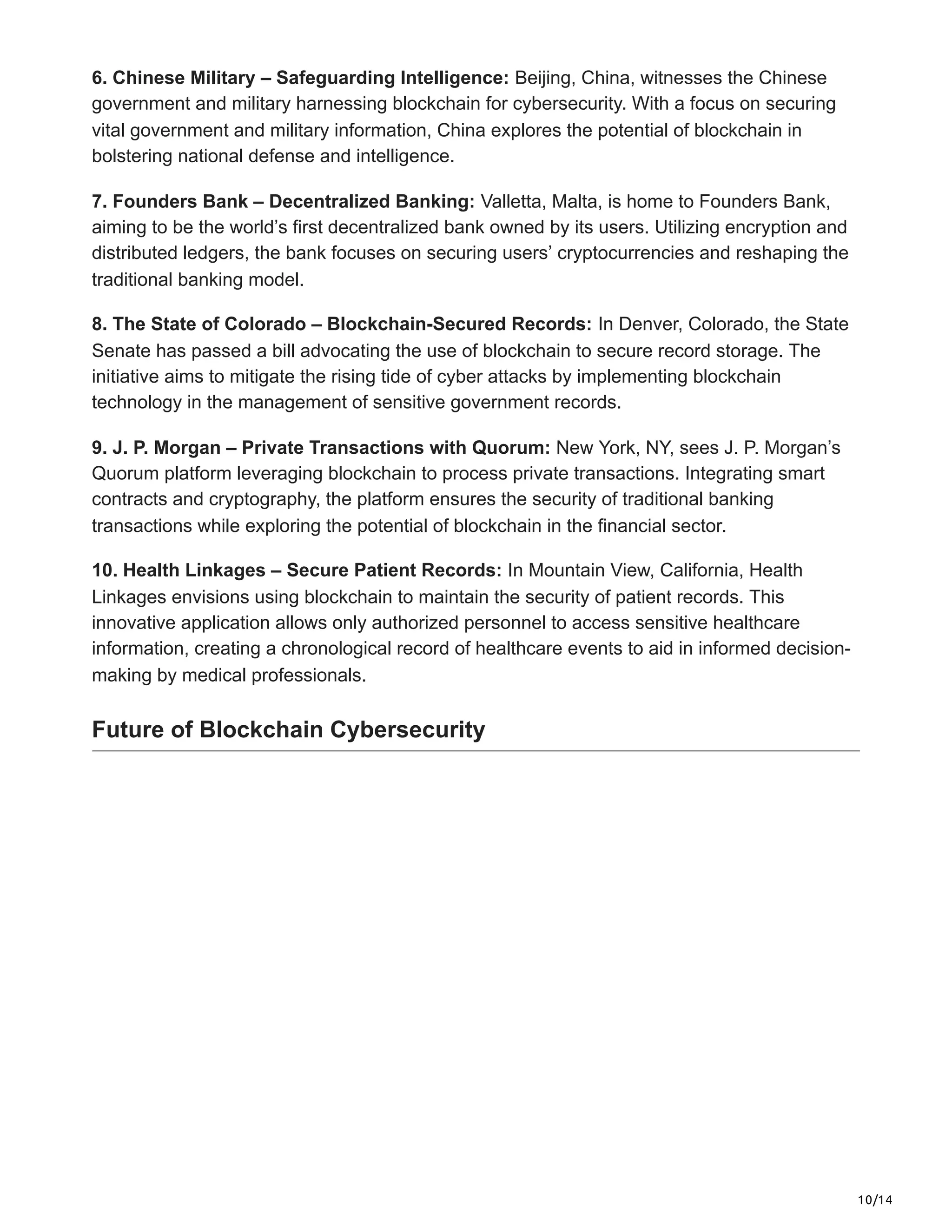 10/14
6. Chinese Military – Safeguarding Intelligence: Beijing, China, witnesses the Chinese
government and military harnessing blockchain for cybersecurity. With a focus on securing
vital government and military information, China explores the potential of blockchain in
bolstering national defense and intelligence.
7. Founders Bank – Decentralized Banking: Valletta, Malta, is home to Founders Bank,
aiming to be the world’s first decentralized bank owned by its users. Utilizing encryption and
distributed ledgers, the bank focuses on securing users’ cryptocurrencies and reshaping the
traditional banking model.
8. The State of Colorado – Blockchain-Secured Records: In Denver, Colorado, the State
Senate has passed a bill advocating the use of blockchain to secure record storage. The
initiative aims to mitigate the rising tide of cyber attacks by implementing blockchain
technology in the management of sensitive government records.
9. J. P. Morgan – Private Transactions with Quorum: New York, NY, sees J. P. Morgan’s
Quorum platform leveraging blockchain to process private transactions. Integrating smart
contracts and cryptography, the platform ensures the security of traditional banking
transactions while exploring the potential of blockchain in the financial sector.
10. Health Linkages – Secure Patient Records: In Mountain View, California, Health
Linkages envisions using blockchain to maintain the security of patient records. This
innovative application allows only authorized personnel to access sensitive healthcare
information, creating a chronological record of healthcare events to aid in informed decision-
making by medical professionals.
Future of Blockchain Cybersecurity
 