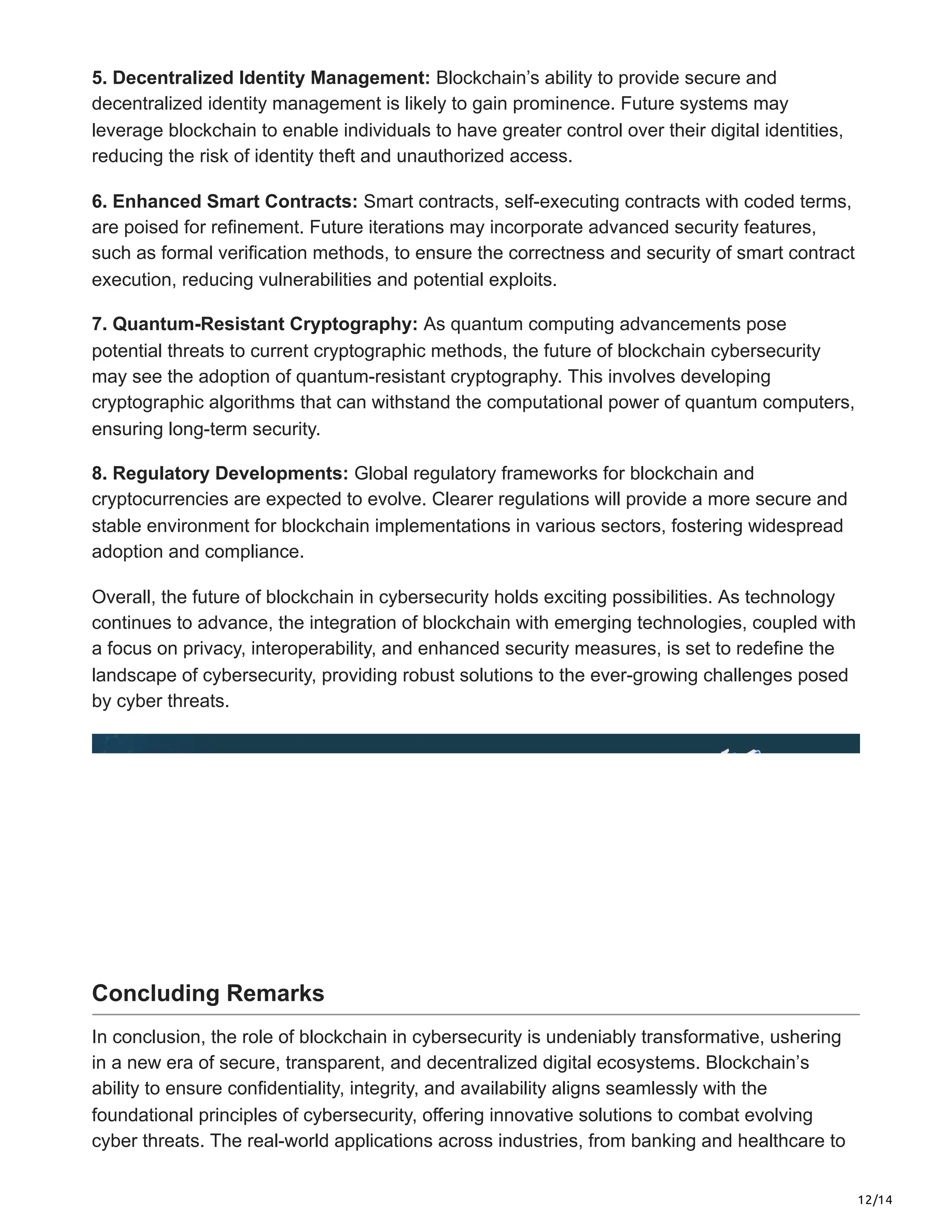 12/14
5. Decentralized Identity Management: Blockchain’s ability to provide secure and
decentralized identity management is likely to gain prominence. Future systems may
leverage blockchain to enable individuals to have greater control over their digital identities,
reducing the risk of identity theft and unauthorized access.
6. Enhanced Smart Contracts: Smart contracts, self-executing contracts with coded terms,
are poised for refinement. Future iterations may incorporate advanced security features,
such as formal verification methods, to ensure the correctness and security of smart contract
execution, reducing vulnerabilities and potential exploits.
7. Quantum-Resistant Cryptography: As quantum computing advancements pose
potential threats to current cryptographic methods, the future of blockchain cybersecurity
may see the adoption of quantum-resistant cryptography. This involves developing
cryptographic algorithms that can withstand the computational power of quantum computers,
ensuring long-term security.
8. Regulatory Developments: Global regulatory frameworks for blockchain and
cryptocurrencies are expected to evolve. Clearer regulations will provide a more secure and
stable environment for blockchain implementations in various sectors, fostering widespread
adoption and compliance.
Overall, the future of blockchain in cybersecurity holds exciting possibilities. As technology
continues to advance, the integration of blockchain with emerging technologies, coupled with
a focus on privacy, interoperability, and enhanced security measures, is set to redefine the
landscape of cybersecurity, providing robust solutions to the ever-growing challenges posed
by cyber threats.
Concluding Remarks
In conclusion, the role of blockchain in cybersecurity is undeniably transformative, ushering
in a new era of secure, transparent, and decentralized digital ecosystems. Blockchain’s
ability to ensure confidentiality, integrity, and availability aligns seamlessly with the
foundational principles of cybersecurity, offering innovative solutions to combat evolving
cyber threats. The real-world applications across industries, from banking and healthcare to
 