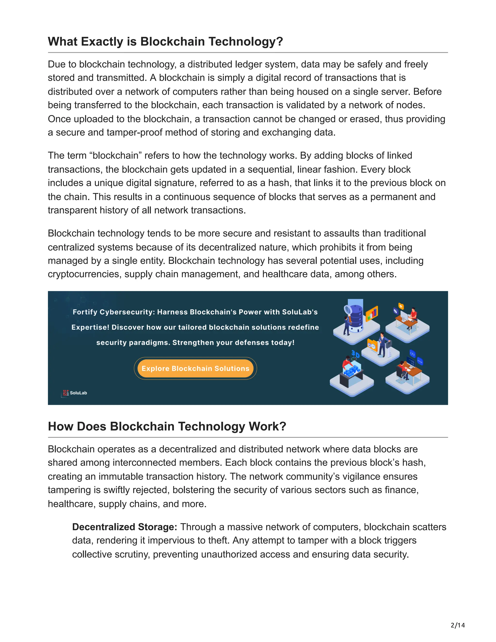 2/14
What Exactly is Blockchain Technology?
Due to blockchain technology, a distributed ledger system, data may be safely and freely
stored and transmitted. A blockchain is simply a digital record of transactions that is
distributed over a network of computers rather than being housed on a single server. Before
being transferred to the blockchain, each transaction is validated by a network of nodes.
Once uploaded to the blockchain, a transaction cannot be changed or erased, thus providing
a secure and tamper-proof method of storing and exchanging data.
The term “blockchain” refers to how the technology works. By adding blocks of linked
transactions, the blockchain gets updated in a sequential, linear fashion. Every block
includes a unique digital signature, referred to as a hash, that links it to the previous block on
the chain. This results in a continuous sequence of blocks that serves as a permanent and
transparent history of all network transactions.
Blockchain technology tends to be more secure and resistant to assaults than traditional
centralized systems because of its decentralized nature, which prohibits it from being
managed by a single entity. Blockchain technology has several potential uses, including
cryptocurrencies, supply chain management, and healthcare data, among others.
How Does Blockchain Technology Work?
Blockchain operates as a decentralized and distributed network where data blocks are
shared among interconnected members. Each block contains the previous block’s hash,
creating an immutable transaction history. The network community’s vigilance ensures
tampering is swiftly rejected, bolstering the security of various sectors such as finance,
healthcare, supply chains, and more.
Decentralized Storage: Through a massive network of computers, blockchain scatters
data, rendering it impervious to theft. Any attempt to tamper with a block triggers
collective scrutiny, preventing unauthorized access and ensuring data security.
 