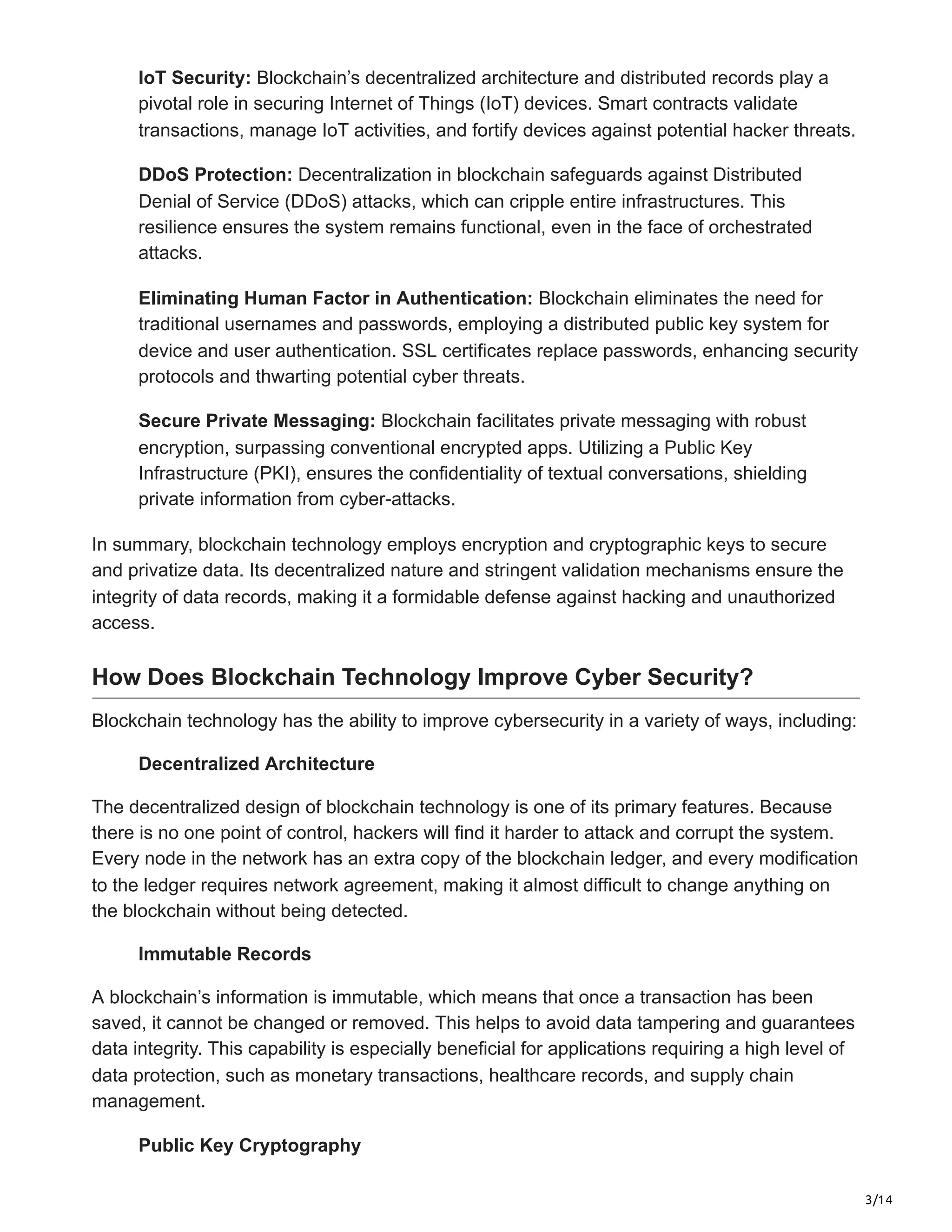 3/14
IoT Security: Blockchain’s decentralized architecture and distributed records play a
pivotal role in securing Internet of Things (IoT) devices. Smart contracts validate
transactions, manage IoT activities, and fortify devices against potential hacker threats.
DDoS Protection: Decentralization in blockchain safeguards against Distributed
Denial of Service (DDoS) attacks, which can cripple entire infrastructures. This
resilience ensures the system remains functional, even in the face of orchestrated
attacks.
Eliminating Human Factor in Authentication: Blockchain eliminates the need for
traditional usernames and passwords, employing a distributed public key system for
device and user authentication. SSL certificates replace passwords, enhancing security
protocols and thwarting potential cyber threats.
Secure Private Messaging: Blockchain facilitates private messaging with robust
encryption, surpassing conventional encrypted apps. Utilizing a Public Key
Infrastructure (PKI), ensures the confidentiality of textual conversations, shielding
private information from cyber-attacks.
In summary, blockchain technology employs encryption and cryptographic keys to secure
and privatize data. Its decentralized nature and stringent validation mechanisms ensure the
integrity of data records, making it a formidable defense against hacking and unauthorized
access.
How Does Blockchain Technology Improve Cyber Security?
Blockchain technology has the ability to improve cybersecurity in a variety of ways, including:
Decentralized Architecture
The decentralized design of blockchain technology is one of its primary features. Because
there is no one point of control, hackers will find it harder to attack and corrupt the system.
Every node in the network has an extra copy of the blockchain ledger, and every modification
to the ledger requires network agreement, making it almost difficult to change anything on
the blockchain without being detected.
Immutable Records
A blockchain’s information is immutable, which means that once a transaction has been
saved, it cannot be changed or removed. This helps to avoid data tampering and guarantees
data integrity. This capability is especially beneficial for applications requiring a high level of
data protection, such as monetary transactions, healthcare records, and supply chain
management.
Public Key Cryptography
 