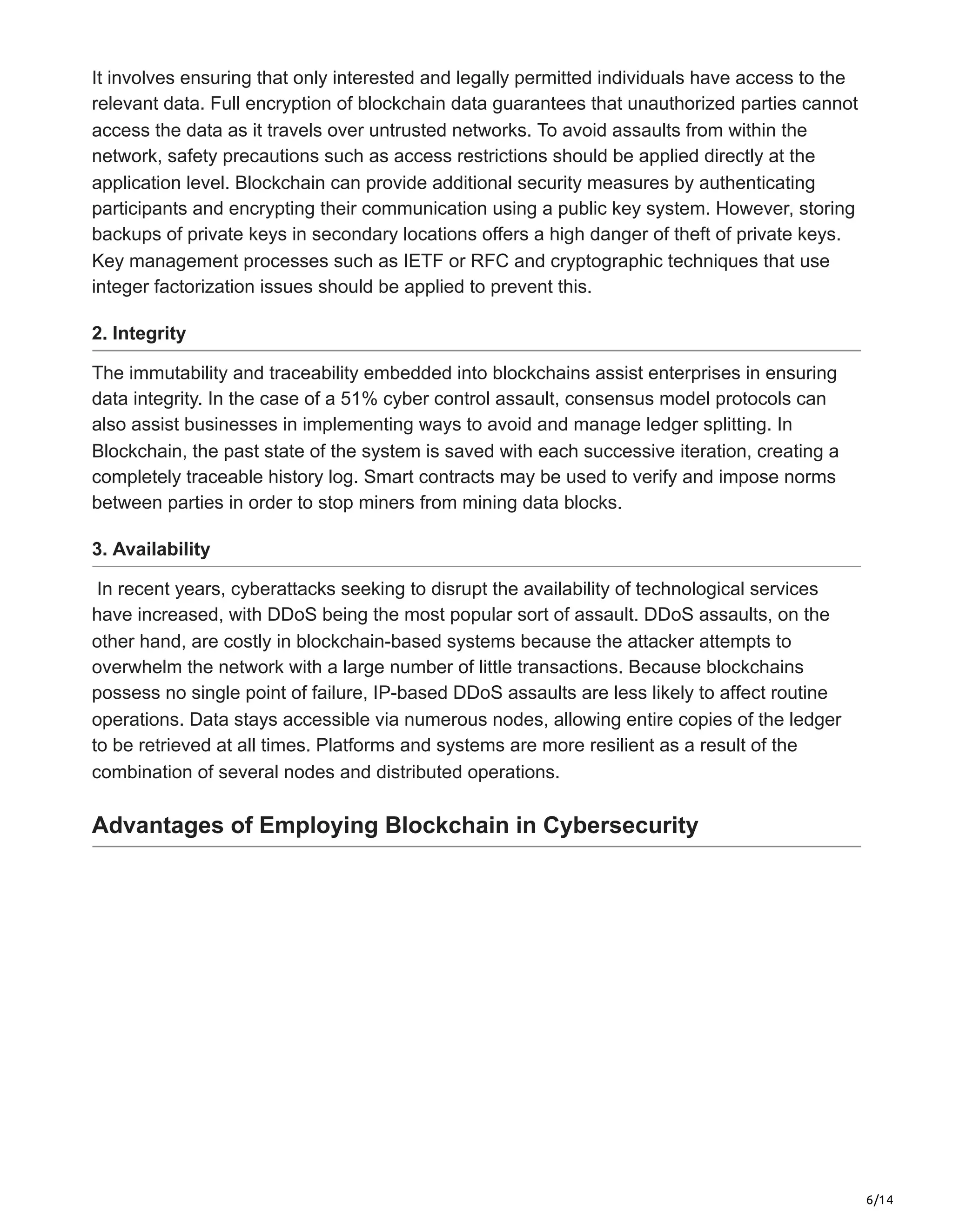 6/14
It involves ensuring that only interested and legally permitted individuals have access to the
relevant data. Full encryption of blockchain data guarantees that unauthorized parties cannot
access the data as it travels over untrusted networks. To avoid assaults from within the
network, safety precautions such as access restrictions should be applied directly at the
application level. Blockchain can provide additional security measures by authenticating
participants and encrypting their communication using a public key system. However, storing
backups of private keys in secondary locations offers a high danger of theft of private keys.
Key management processes such as IETF or RFC and cryptographic techniques that use
integer factorization issues should be applied to prevent this.
2. Integrity
The immutability and traceability embedded into blockchains assist enterprises in ensuring
data integrity. In the case of a 51% cyber control assault, consensus model protocols can
also assist businesses in implementing ways to avoid and manage ledger splitting. In
Blockchain, the past state of the system is saved with each successive iteration, creating a
completely traceable history log. Smart contracts may be used to verify and impose norms
between parties in order to stop miners from mining data blocks.
3. Availability
In recent years, cyberattacks seeking to disrupt the availability of technological services
have increased, with DDoS being the most popular sort of assault. DDoS assaults, on the
other hand, are costly in blockchain-based systems because the attacker attempts to
overwhelm the network with a large number of little transactions. Because blockchains
possess no single point of failure, IP-based DDoS assaults are less likely to affect routine
operations. Data stays accessible via numerous nodes, allowing entire copies of the ledger
to be retrieved at all times. Platforms and systems are more resilient as a result of the
combination of several nodes and distributed operations.
Advantages of Employing Blockchain in Cybersecurity
 
