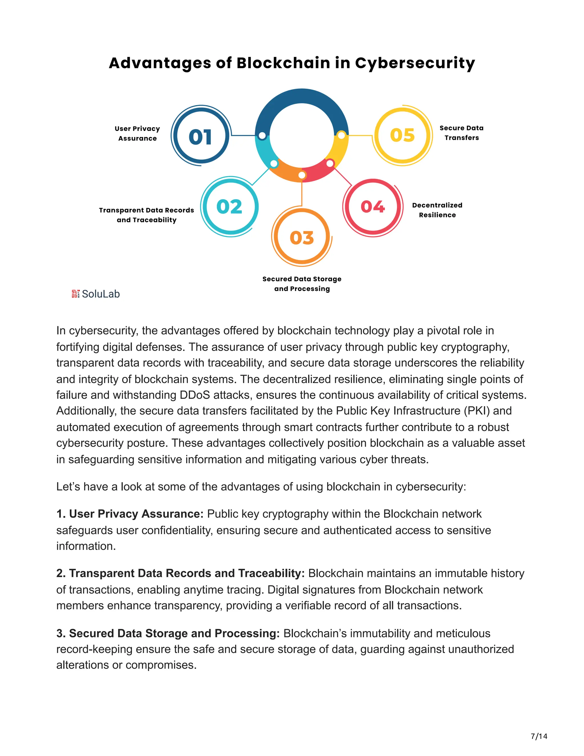 7/14
In cybersecurity, the advantages offered by blockchain technology play a pivotal role in
fortifying digital defenses. The assurance of user privacy through public key cryptography,
transparent data records with traceability, and secure data storage underscores the reliability
and integrity of blockchain systems. The decentralized resilience, eliminating single points of
failure and withstanding DDoS attacks, ensures the continuous availability of critical systems.
Additionally, the secure data transfers facilitated by the Public Key Infrastructure (PKI) and
automated execution of agreements through smart contracts further contribute to a robust
cybersecurity posture. These advantages collectively position blockchain as a valuable asset
in safeguarding sensitive information and mitigating various cyber threats.
Let’s have a look at some of the advantages of using blockchain in cybersecurity:
1. User Privacy Assurance: Public key cryptography within the Blockchain network
safeguards user confidentiality, ensuring secure and authenticated access to sensitive
information.
2. Transparent Data Records and Traceability: Blockchain maintains an immutable history
of transactions, enabling anytime tracing. Digital signatures from Blockchain network
members enhance transparency, providing a verifiable record of all transactions.
3. Secured Data Storage and Processing: Blockchain’s immutability and meticulous
record-keeping ensure the safe and secure storage of data, guarding against unauthorized
alterations or compromises.
 