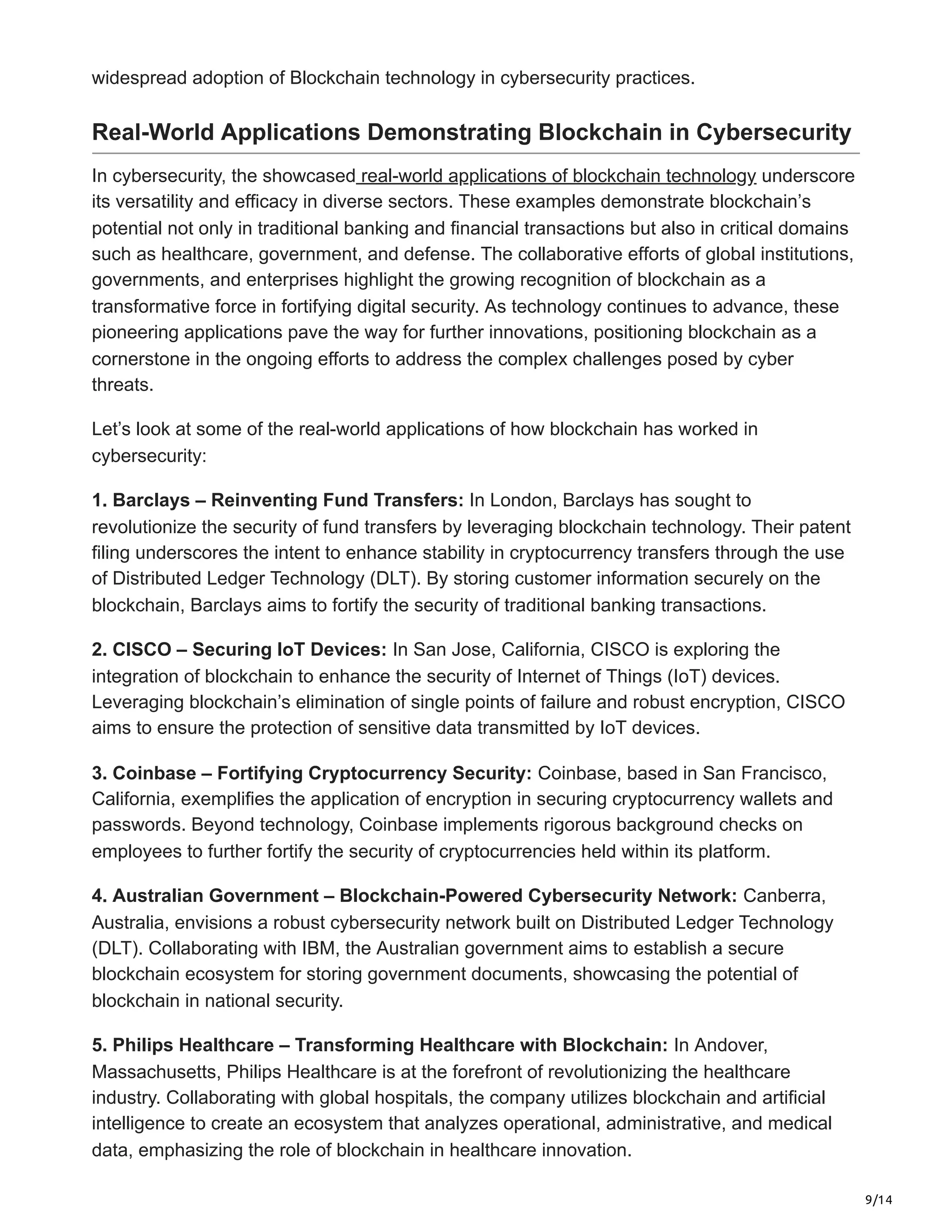 9/14
widespread adoption of Blockchain technology in cybersecurity practices.
Real-World Applications Demonstrating Blockchain in Cybersecurity
In cybersecurity, the showcased real-world applications of blockchain technology underscore
its versatility and efficacy in diverse sectors. These examples demonstrate blockchain’s
potential not only in traditional banking and financial transactions but also in critical domains
such as healthcare, government, and defense. The collaborative efforts of global institutions,
governments, and enterprises highlight the growing recognition of blockchain as a
transformative force in fortifying digital security. As technology continues to advance, these
pioneering applications pave the way for further innovations, positioning blockchain as a
cornerstone in the ongoing efforts to address the complex challenges posed by cyber
threats.
Let’s look at some of the real-world applications of how blockchain has worked in
cybersecurity:
1. Barclays – Reinventing Fund Transfers: In London, Barclays has sought to
revolutionize the security of fund transfers by leveraging blockchain technology. Their patent
filing underscores the intent to enhance stability in cryptocurrency transfers through the use
of Distributed Ledger Technology (DLT). By storing customer information securely on the
blockchain, Barclays aims to fortify the security of traditional banking transactions.
2. CISCO – Securing IoT Devices: In San Jose, California, CISCO is exploring the
integration of blockchain to enhance the security of Internet of Things (IoT) devices.
Leveraging blockchain’s elimination of single points of failure and robust encryption, CISCO
aims to ensure the protection of sensitive data transmitted by IoT devices.
3. Coinbase – Fortifying Cryptocurrency Security: Coinbase, based in San Francisco,
California, exemplifies the application of encryption in securing cryptocurrency wallets and
passwords. Beyond technology, Coinbase implements rigorous background checks on
employees to further fortify the security of cryptocurrencies held within its platform.
4. Australian Government – Blockchain-Powered Cybersecurity Network: Canberra,
Australia, envisions a robust cybersecurity network built on Distributed Ledger Technology
(DLT). Collaborating with IBM, the Australian government aims to establish a secure
blockchain ecosystem for storing government documents, showcasing the potential of
blockchain in national security.
5. Philips Healthcare – Transforming Healthcare with Blockchain: In Andover,
Massachusetts, Philips Healthcare is at the forefront of revolutionizing the healthcare
industry. Collaborating with global hospitals, the company utilizes blockchain and artificial
intelligence to create an ecosystem that analyzes operational, administrative, and medical
data, emphasizing the role of blockchain in healthcare innovation.
 