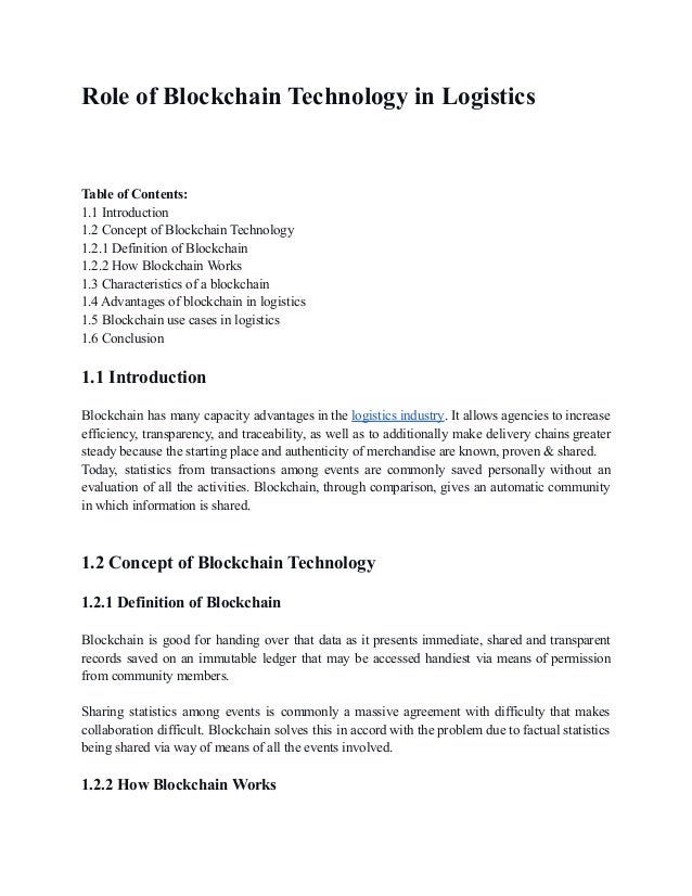 Role of Blockchain Technology in Logistics
Table of Contents:
1.1 Introduction
1.2 Concept of Blockchain Technology
1.2.1 Definition of Blockchain
1.2.2 How Blockchain Works
1.3 Characteristics of a blockchain
1.4 Advantages of blockchain in logistics
1.5 Blockchain use cases in logistics
1.6 Conclusion
1.1 Introduction
Blockchain has many capacity advantages in the logistics industry. It allows agencies to increase
efficiency, transparency, and traceability, as well as to additionally make delivery chains greater
steady because the starting place and authenticity of merchandise are known, proven & shared.
Today, statistics from transactions among events are commonly saved personally without an
evaluation of all the activities. Blockchain, through comparison, gives an automatic community
in which information is shared.
1.2 Concept of Blockchain Technology
1.2.1 Definition of Blockchain
Blockchain is good for handing over that data as it presents immediate, shared and transparent
records saved on an immutable ledger that may be accessed handiest via means of permission
from community members.
Sharing statistics among events is commonly a massive agreement with difficulty that makes
collaboration difficult. Blockchain solves this in accord with the problem due to factual statistics
being shared via way of means of all the events involved.
1.2.2 How Blockchain Works
 
