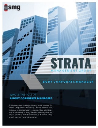 M A N A G E M E N T G R O U P
STRATA
B O D Y C O R P O R A T E M A N A G E R
WHAT IS THE ROLE OF
A BODY CORPORATE MANAGER?
Body corporate manager is very much needed for
strata properties. Basically, many owners are
included in strata property scheme. So a signiﬁcant
role is played by a body corporate Manager in the
strata scheme, a body corporate is the main thing
which controls the whole scheme.
 