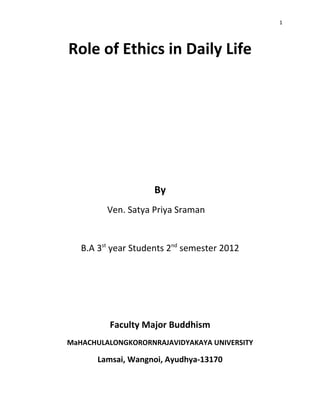 1




Role of Ethics in Daily Life




                     By
         Ven. Satya Priya Sraman


   B.A 3st year Students 2nd semester 2012




          Faculty Major Buddhism
MaHACHULALONGKORORNRAJAVIDYAKAYA UNIVERSITY

       Lamsai, Wangnoi, Ayudhya-13170
 