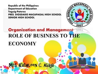 ROLE OF BUSINESS TO THE
ECONOMY
Mrs. Kathleen C. Abaja
Republic of the Philippines
Department of Education
Taguig-Pateros
PRES. DIOSDADO MACAPAGAL HIGH SCHOOL
SENIOR HIGH SCHOOL
Organization and Management
 