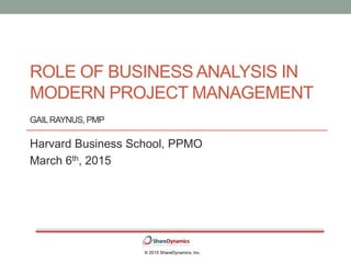 ROLE OF BUSINESS ANALYSIS IN
MODERN PROJECT MANAGEMENT
GAILRAYNUS, PMP
Harvard Business School, PPMO
March 6th, 2015
© 2015 ShareDynamics, Inc.
 