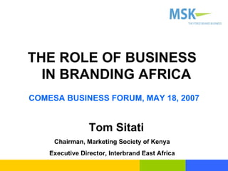 THE ROLE OF BUSINESS IN BRANDING AFRICA COMESA BUSINESS FORUM, MAY 18, 2007 Tom Sitati Chairman, Marketing Society of Kenya Executive Director, Interbrand East Africa 