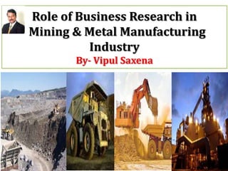 Role of Business Research in
Mining & Metal Manufacturing
Industry
By- Vipul Saxena

 
