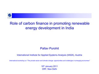 Role of carbon finance in promoting renewable
         energy development in India




                                            Pallav Purohit

           International Institute for Applied Systems Analysis (IIASA), Austria

International workshop on “The private sector and climate change: opportunities and challenges in emerging economies”


                                              18th January 2011
                                               ORF, New Delhi
 
