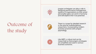 Outcome of
the study
Jungian archetypes can play a role in
designing performance management
systems in organizations so that varied
personality types can work in harmony
and still explore their true potential.
There is a scope for detailed research
in the area by multidisciplinary
researchers, incorporating modern
business practices with Jungian
psychology.
Like MBTI, a robust tool can be
researched so that Jungian archetypes
are simplified and used in various
business scenarios.
 
