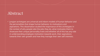 Abstract
• Jungian archetypes are universal and inborn models of human behavior and
the personalities that shape human behavior, its motivations and
aspirations. This dissertation studied the importance of this archetypes in
the context of why people take the jobs they do, what motivates them to
showcase their unique personality traits and whether all of this has any role
in understanding employee motivation towards work, their aspirations
towards their own growth and how they manage their own self interests.
 