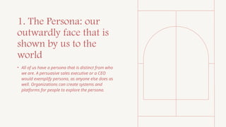 1. The Persona: our
outwardly face that is
shown by us to the
world
• All of us have a persona that is distinct from who
we are. A persuasive sales executive or a CEO
would exemplify persona, as anyone else does as
well. Organizations can create systems and
platforms for people to explore the persona.
 