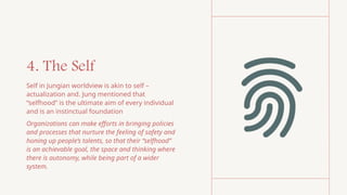 4. The Self
Self in Jungian worldview is akin to self –
actualization and. Jung mentioned that
“selfhood” is the ultimate aim of every individual
and is an instinctual foundation
Organizations can make efforts in bringing policies
and processes that nurture the feeling of safety and
honing up people’s talents, so that their “selfhood”
is an achievable goal, the space and thinking where
there is autonomy, while being part of a wider
system.
 