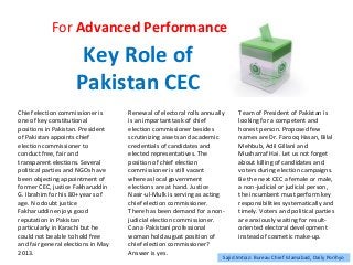 Key Role of
Pakistan CEC
For Advanced Performance
Chief election commissioner is
one of key constitutional
positions in Pakistan. President
of Pakistan appoints chief
election commissioner to
conduct free, fair and
transparent elections. Several
political parties and NGOs have
been objecting appointment of
former CEC, justice Fakharuddin
G. Ibrahim for his 80+ years of
age. No doubt justice
Fakharuddin enjoys good
reputation in Pakistan
particularly in Karachi but he
could not be able to hold free
and fair general elections in May
2013.
Renewal of electoral rolls annually
is an important task of chief
election commissioner besides
scrutinizing assets and academic
credentials of candidates and
elected representatives. The
position of chief election
commissioner is still vacant
whereas local government
elections are at hand. Justice
Nasir-ul-Mulk is serving as acting
chief election commissioner.
There has been demand for a non-
judicial election commissioner.
Can a Pakistani professional
woman hold august position of
chief election commissioner?
Answer is yes.
Team of President of Pakistan is
looking for a competent and
honest person. Proposed few
names are Dr. Farooq Hasan, Bilal
Mehbub, Adil Gillani and
Musharraf Hai. Let us not forget
about killing of candidates and
voters during election campaigns.
Be the next CEC a female or male,
a non-judicial or judicial person,
the incumbent must perform key
responsibilities systematically and
timely. Voters and political parties
are anxiously waiting for result-
oriented electoral development
instead of cosmetic make-up.
Sajid Imtiaz: Bureau Chief Islamabad, Daily Porihyo
 