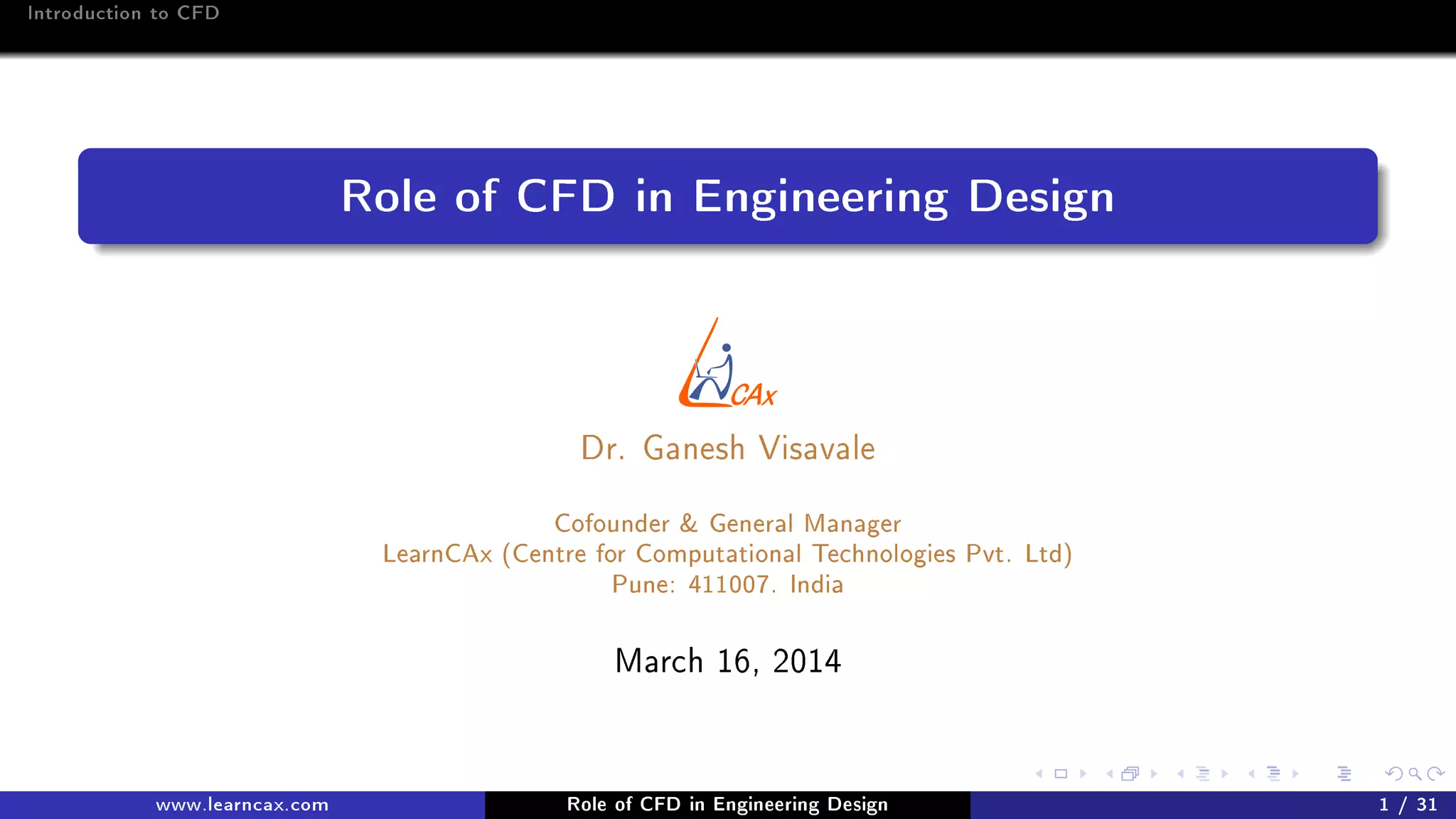 Introduction to CFD
Role of CFD in Engineering Design
Dr. Ganesh Visavale
Cofounder & General Manager
LearnCAx (Centre for Computational Technologies Pvt. Ltd)
Pune: 411007. India
March 16, 2014
www.learncax.com Role of CFD in Engineering Design 1 / 31
 