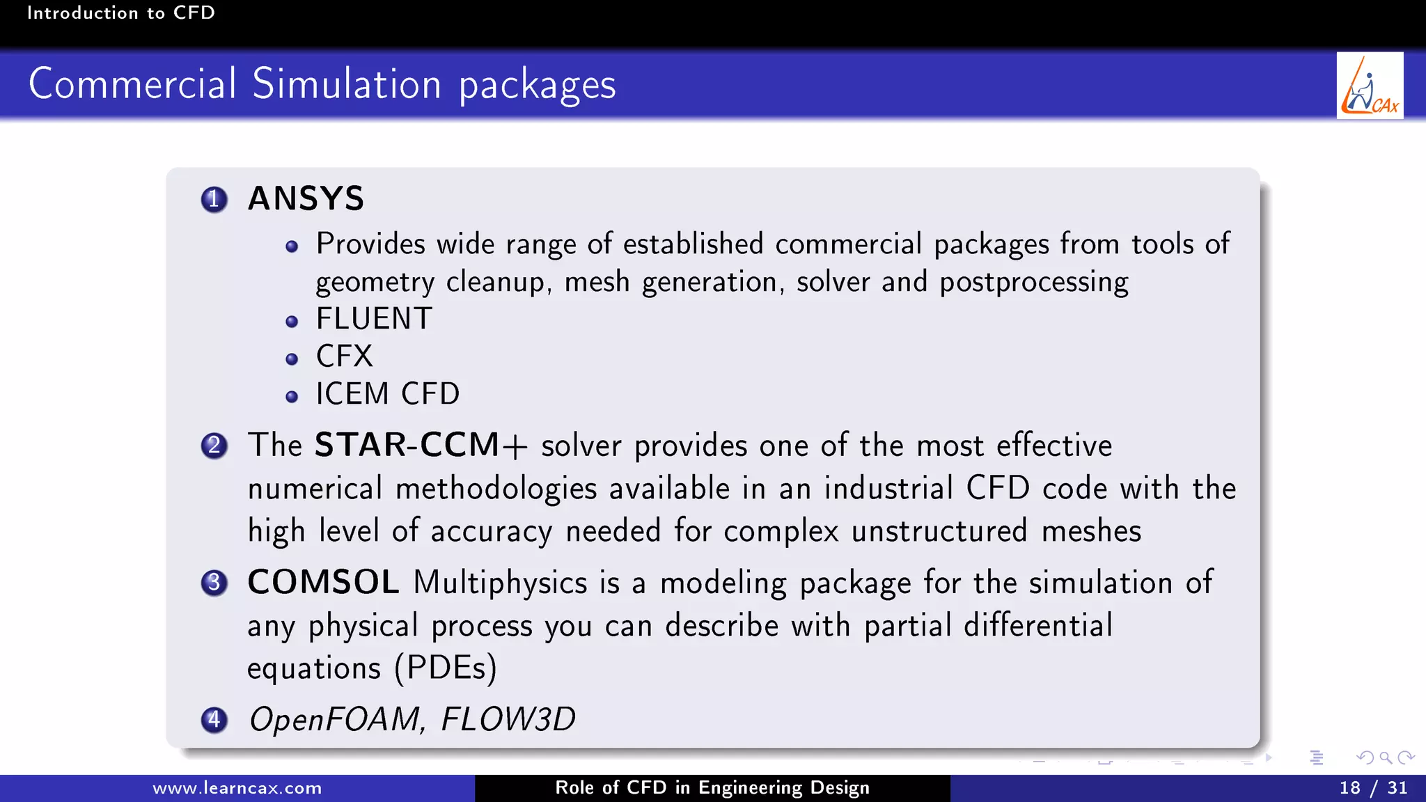 Introduction to CFD
Commercial Simulation packages
1 ANSYS
Provides wide range of established commercial packages from tools of
geometry cleanup, mesh generation, solver and postprocessing
FLUENT
CFX
ICEM CFD
2 The STAR-CCM+ solver provides one of the most eective
numerical methodologies available in an industrial CFD code with the
high level of accuracy needed for complex unstructured meshes
3 COMSOL Multiphysics is a modeling package for the simulation of
any physical process you can describe with partial dierential
equations (PDEs)
4 OpenFOAM, FLOW3D
www.learncax.com Role of CFD in Engineering Design 18 / 31
 