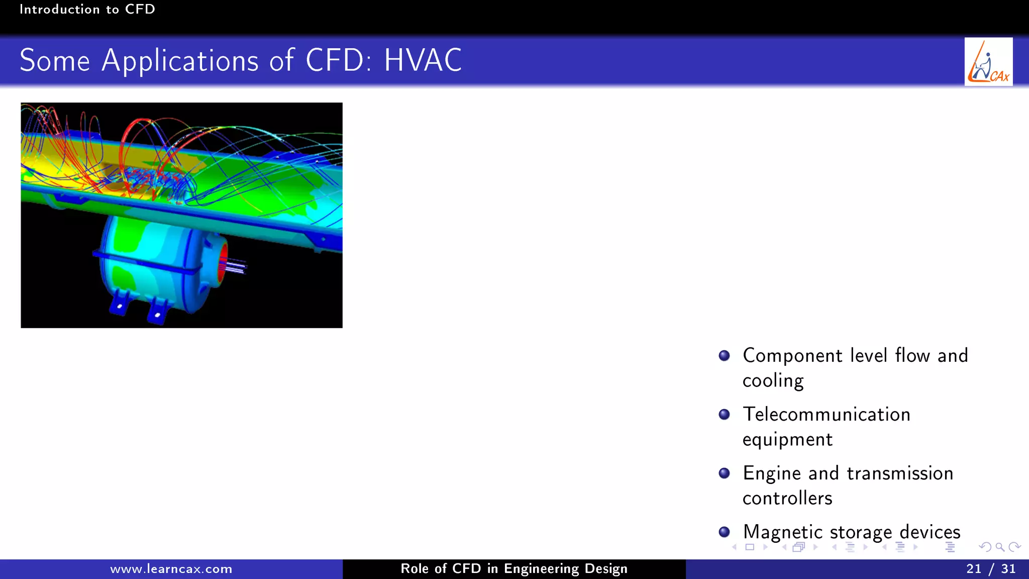 Introduction to CFD
Some Applications of CFD: HVAC
Component level ow and
cooling
Telecommunication
equipment
Engine and transmission
controllers
Magnetic storage devices
www.learncax.com Role of CFD in Engineering Design 21 / 31
 