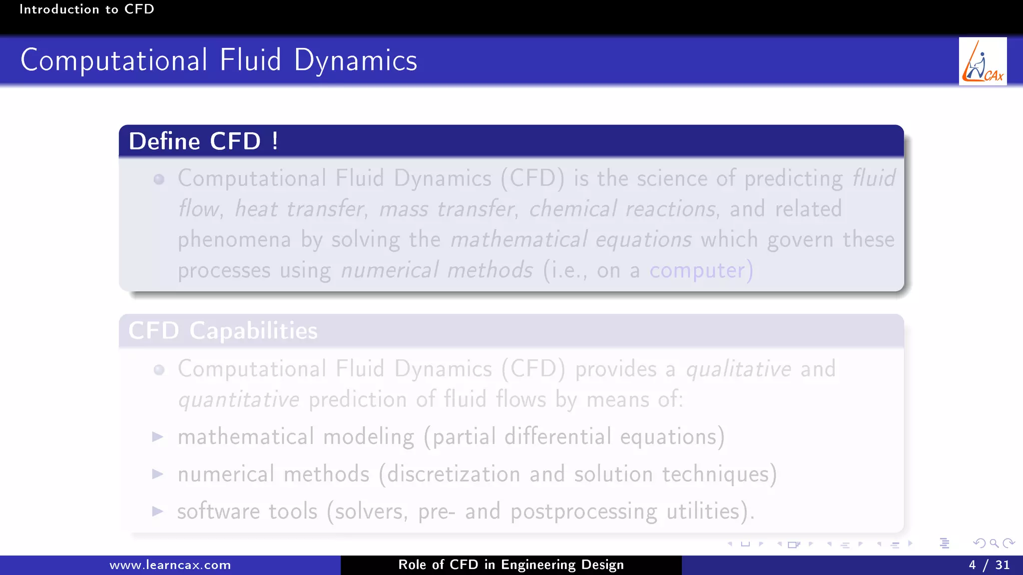 Introduction to CFD
Computational Fluid Dynamics
Dene CFD !
Computational Fluid Dynamics (CFD) is the science of predicting uid
ow, heat transfer, mass transfer, chemical reactions, and related
phenomena by solving the mathematical equations which govern these
processes using numerical methods (i.e., on a computer)
CFD Capabilities
Computational Fluid Dynamics (CFD) provides a qualitative and
quantitative prediction of uid ows by means of:
mathematical modeling (partial dierential equations)
numerical methods (discretization and solution techniques)
software tools (solvers, pre- and postprocessing utilities).
www.learncax.com Role of CFD in Engineering Design 4 / 31
 