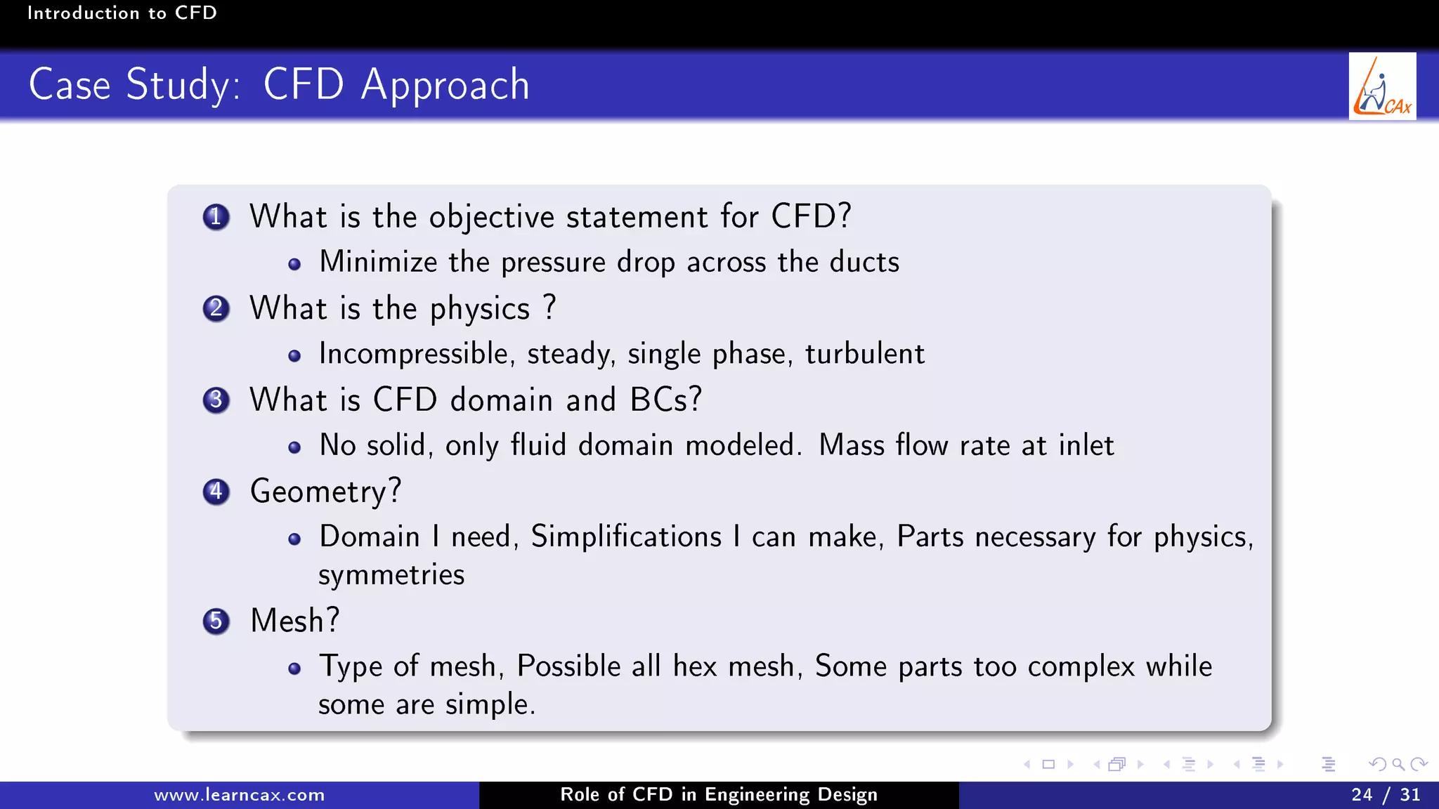 Introduction to CFD
Case Study: CFD Approach
1 What is the objective statement for CFD?
Minimize the pressure drop across the ducts
2 What is the physics ?
Incompressible, steady, single phase, turbulent
3 What is CFD domain and BCs?
No solid, only uid domain modeled. Mass ow rate at inlet
4 Geometry?
Domain I need, Simplications I can make, Parts necessary for physics,
symmetries
5 Mesh?
Type of mesh, Possible all hex mesh, Some parts too complex while
some are simple.
www.learncax.com Role of CFD in Engineering Design 24 / 31
 