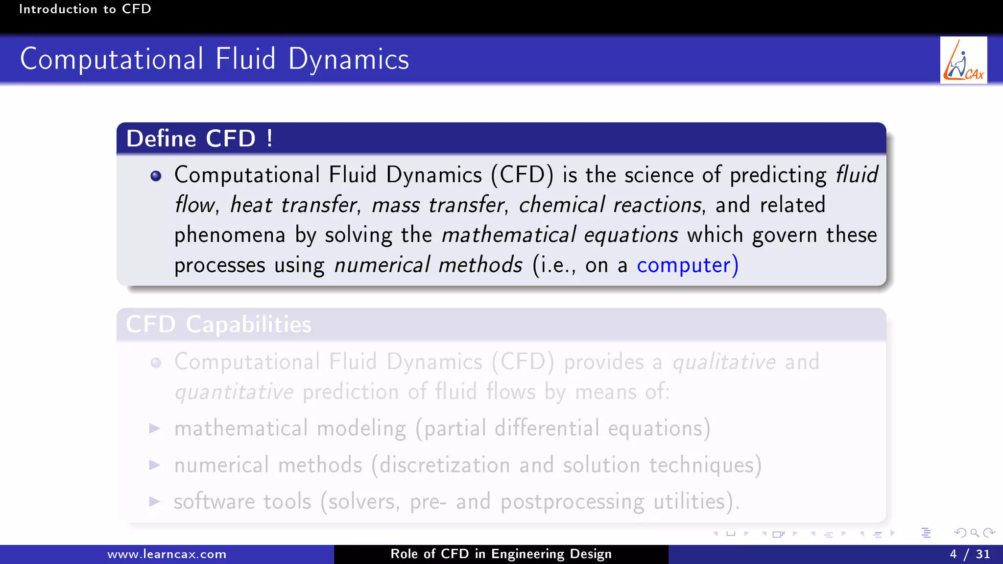 Introduction to CFD
Computational Fluid Dynamics
Dene CFD !
Computational Fluid Dynamics (CFD) is the science of predicting uid
ow, heat transfer, mass transfer, chemical reactions, and related
phenomena by solving the mathematical equations which govern these
processes using numerical methods (i.e., on a computer)
CFD Capabilities
Computational Fluid Dynamics (CFD) provides a qualitative and
quantitative prediction of uid ows by means of:
mathematical modeling (partial dierential equations)
numerical methods (discretization and solution techniques)
software tools (solvers, pre- and postprocessing utilities).
www.learncax.com Role of CFD in Engineering Design 4 / 31
 
