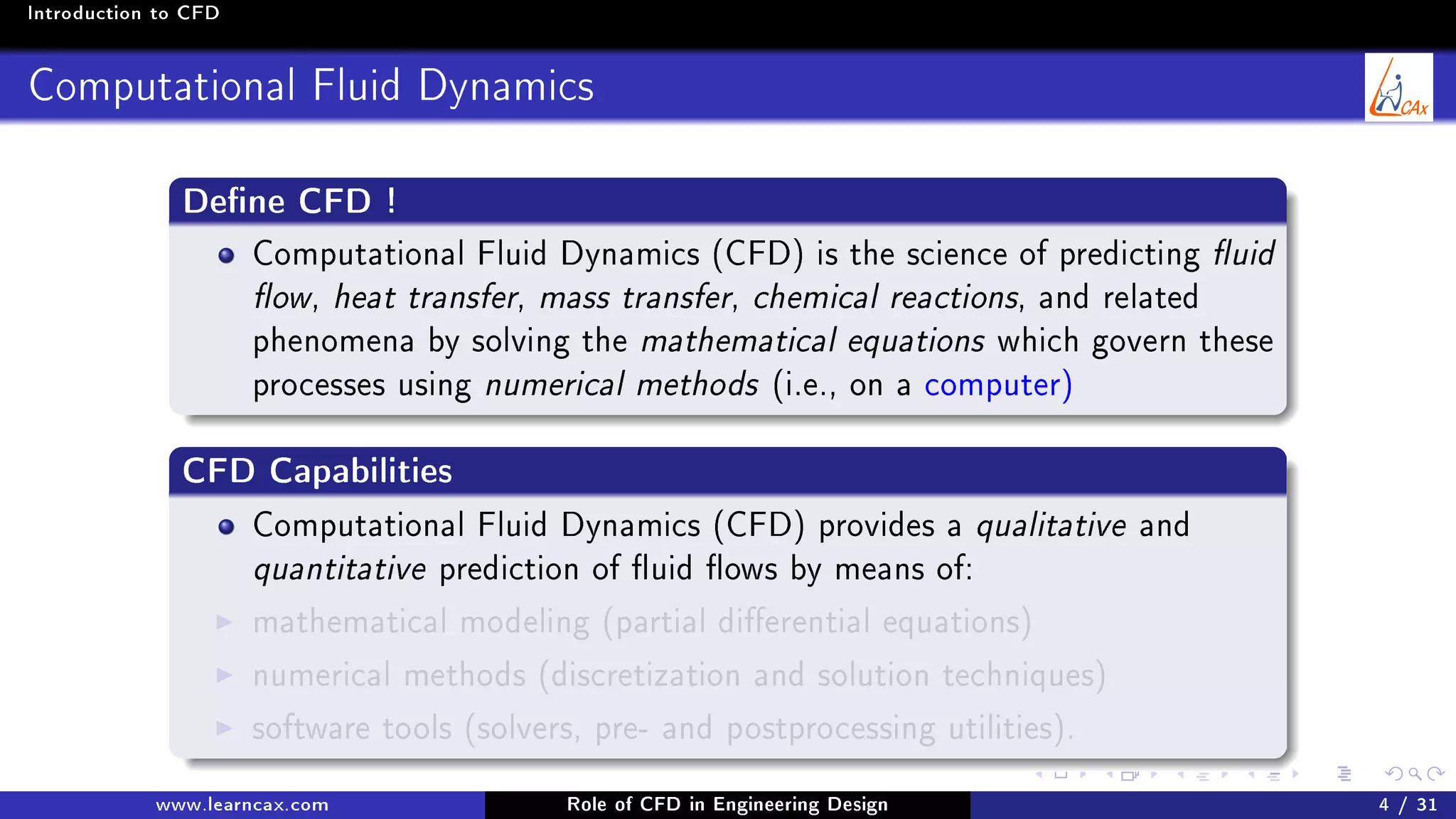 Introduction to CFD
Computational Fluid Dynamics
Dene CFD !
Computational Fluid Dynamics (CFD) is the science of predicting uid
ow, heat transfer, mass transfer, chemical reactions, and related
phenomena by solving the mathematical equations which govern these
processes using numerical methods (i.e., on a computer)
CFD Capabilities
Computational Fluid Dynamics (CFD) provides a qualitative and
quantitative prediction of uid ows by means of:
mathematical modeling (partial dierential equations)
numerical methods (discretization and solution techniques)
software tools (solvers, pre- and postprocessing utilities).
www.learncax.com Role of CFD in Engineering Design 4 / 31
 
