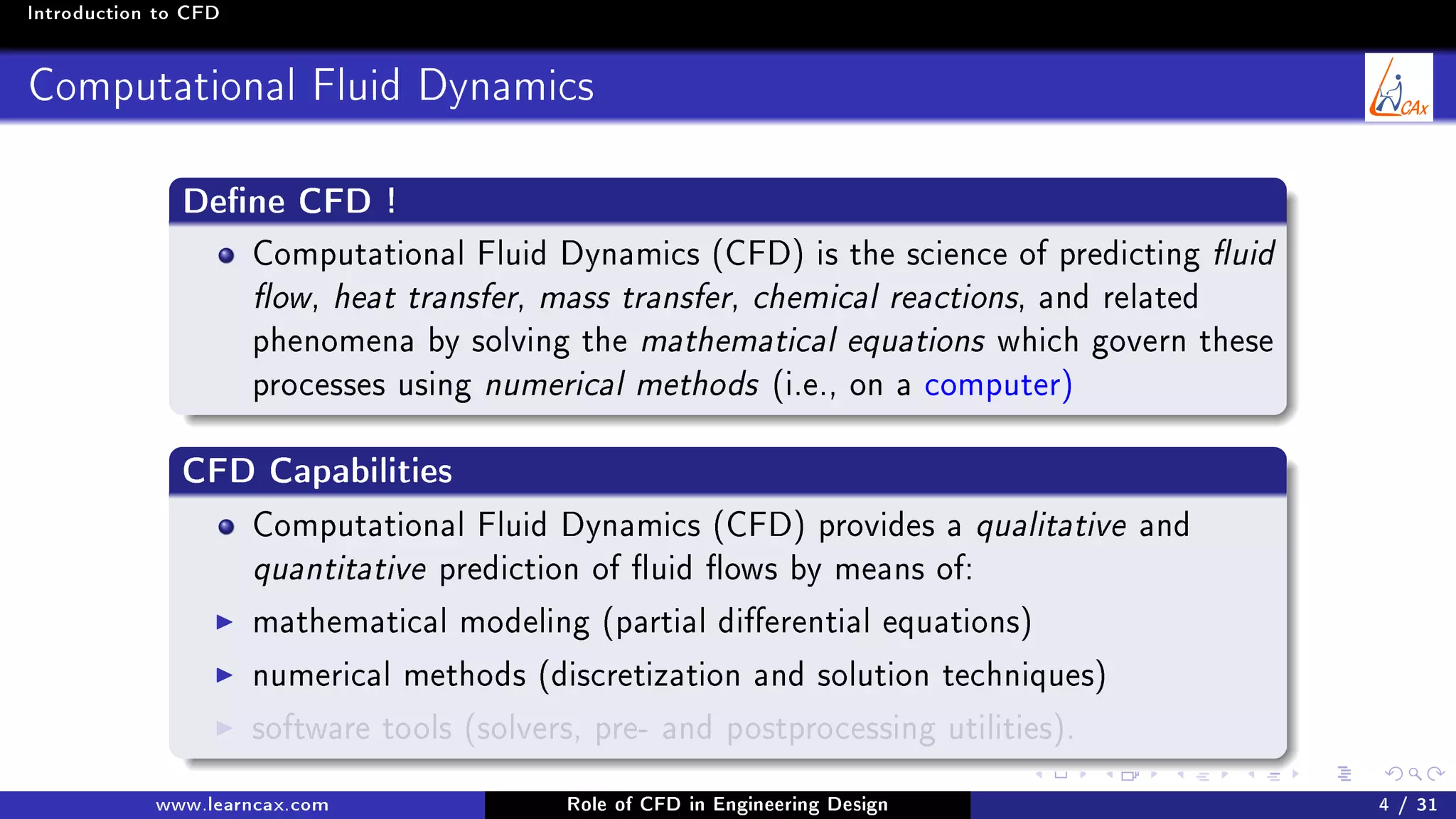 Introduction to CFD
Computational Fluid Dynamics
Dene CFD !
Computational Fluid Dynamics (CFD) is the science of predicting uid
ow, heat transfer, mass transfer, chemical reactions, and related
phenomena by solving the mathematical equations which govern these
processes using numerical methods (i.e., on a computer)
CFD Capabilities
Computational Fluid Dynamics (CFD) provides a qualitative and
quantitative prediction of uid ows by means of:
mathematical modeling (partial dierential equations)
numerical methods (discretization and solution techniques)
software tools (solvers, pre- and postprocessing utilities).
www.learncax.com Role of CFD in Engineering Design 4 / 31
 