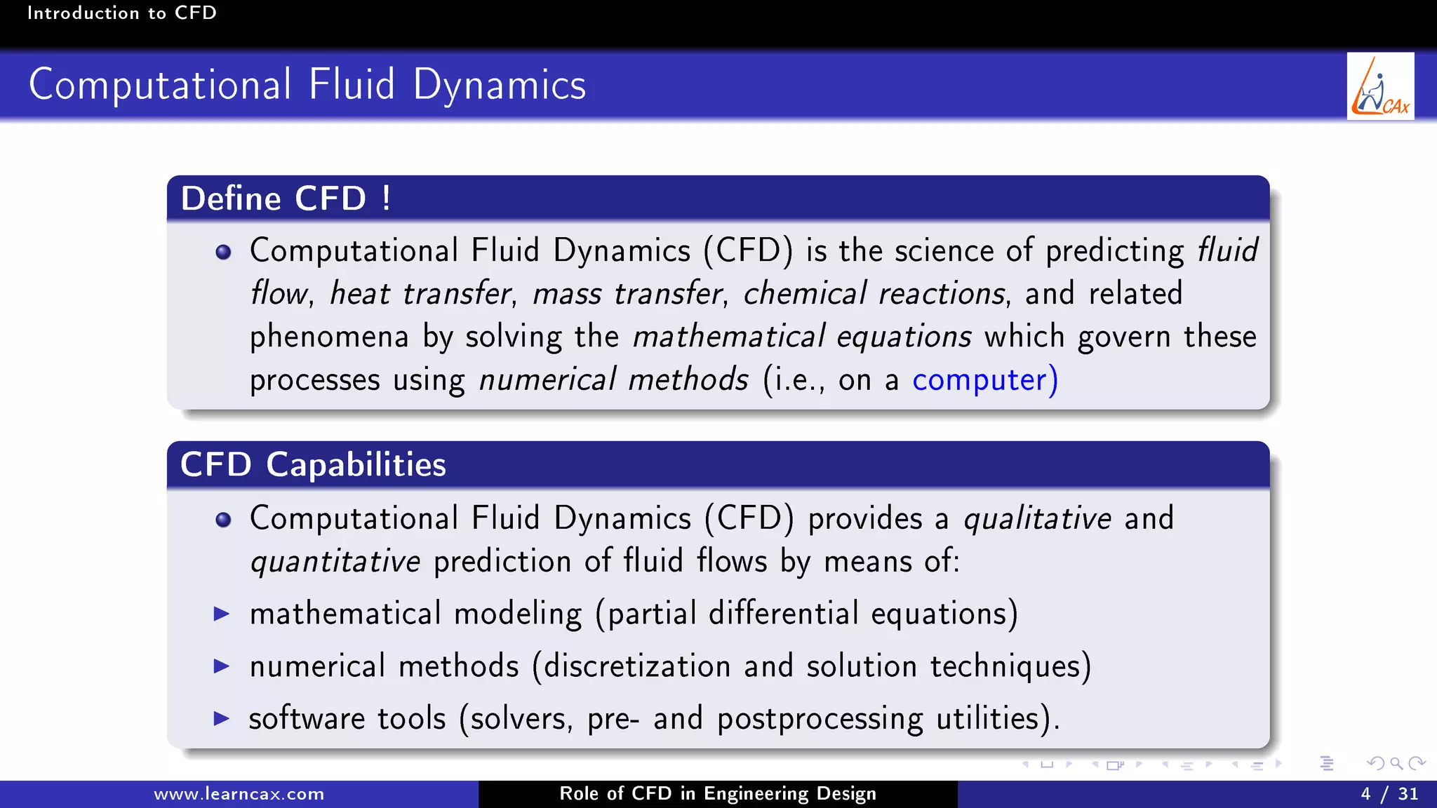 Introduction to CFD
Computational Fluid Dynamics
Dene CFD !
Computational Fluid Dynamics (CFD) is the science of predicting uid
ow, heat transfer, mass transfer, chemical reactions, and related
phenomena by solving the mathematical equations which govern these
processes using numerical methods (i.e., on a computer)
CFD Capabilities
Computational Fluid Dynamics (CFD) provides a qualitative and
quantitative prediction of uid ows by means of:
mathematical modeling (partial dierential equations)
numerical methods (discretization and solution techniques)
software tools (solvers, pre- and postprocessing utilities).
www.learncax.com Role of CFD in Engineering Design 4 / 31
 