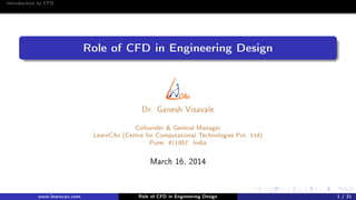 Introduction to CFD
Role of CFD in Engineering Design
Dr. Ganesh Visavale
Cofounder & General Manager
LearnCAx (Centre for Computational Technologies Pvt. Ltd)
Pune: 411007. India
March 16, 2014
www.learncax.com Role of CFD in Engineering Design 1 / 31
 