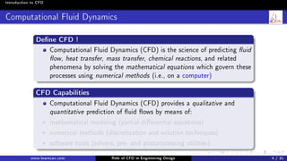 Introduction to CFD
Computational Fluid Dynamics
Dene CFD !
Computational Fluid Dynamics (CFD) is the science of predicting uid
ow, heat transfer, mass transfer, chemical reactions, and related
phenomena by solving the mathematical equations which govern these
processes using numerical methods (i.e., on a computer)
CFD Capabilities
Computational Fluid Dynamics (CFD) provides a qualitative and
quantitative prediction of uid ows by means of:
mathematical modeling (partial dierential equations)
numerical methods (discretization and solution techniques)
software tools (solvers, pre- and postprocessing utilities).
www.learncax.com Role of CFD in Engineering Design 4 / 31
 