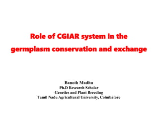 Role of CGIAR system in the
germplasm conservation and exchange
Banoth Madhu
Ph.D Research Scholar
Genetics and Plant Breeding
Tamil Nadu Agricultural University, Coimbatore
 