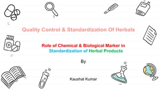 Quality Control & Standardization Of Herbals
Role of Chemical & Biological Marker in
Standardization of Herbal Products
By
Kaushal Kumar
 