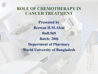 ROLE OF CHEMOTHERAPY IN
CANCER TREATMENT
Presented by
Rezwan H.M.Afzal
Roll:569
Batch: 20th
Department of Pharmacy
World University of Bangladesh
 