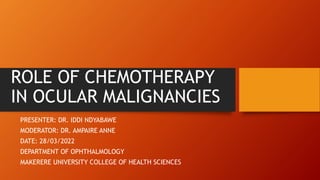 ROLE OF CHEMOTHERAPY
IN OCULAR MALIGNANCIES
PRESENTER: DR. IDDI NDYABAWE
MODERATOR: DR. AMPAIRE ANNE
DATE: 28/03/2022
DEPARTMENT OF OPHTHALMOLOGY
MAKERERE UNIVERSITY COLLEGE OF HEALTH SCIENCES
 