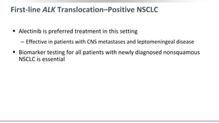 First-line ALK Translocation–Positive NSCLC
 Alectinib is preferred treatment in this setting
‒ Effective in patients with CNS metastases and leptomeningeal disease
 Biomarker testing for all patients with newly diagnosed nonsquamous
NSCLC is essential
 