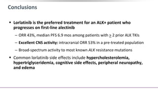Conclusions
 Lorlatinib is the preferred treatment for an ALK+ patient who
progresses on first-line alectinib
‒ ORR 43%, median PFS 6.9 mos among patients with > 2 prior ALK TKIs
‒ Excellent CNS activity: intracranial ORR 53% in a pre-treated population
‒ Broad-spectrum activity to most known ALK resistance mutations
 Common lorlatinib side effects include hypercholesterolemia,
hypertriglyceridemia, cognitive side effects, peripheral neuropathy,
and edema
 