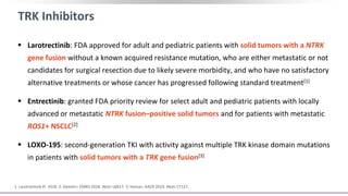 TRK Inhibitors
 Larotrectinib: FDA approved for adult and pediatric patients with solid tumors with a NTRK
gene fusion without a known acquired resistance mutation, who are either metastatic or not
candidates for surgical resection due to likely severe morbidity, and who have no satisfactory
alternative treatments or whose cancer has progressed following standard treatment[1]
 Entrectinib: granted FDA priority review for select adult and pediatric patients with locally
advanced or metastatic NTRK fusion–positive solid tumors and for patients with metastatic
ROS1+ NSCLC[2]
 LOXO-195: second-generation TKI with activity against multiple TRK kinase domain mutations
in patients with solid tumors with a TRK gene fusion[3]
1. Larotrectinib PI. 2018. 2. Demetri. ESMO 2018. Abstr LBA17. 3. Hyman. AACR 2019. Abstr CT127.
 