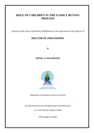 ROLE OF CHILDREN IN THE FAMILY BUYING
PROCESS
Synopsis of the thesis submitted in fulfillment for the requirement of the Degree of
DOCTOR OF PHILOSOPHY
by
MONICA CHAUDHARY
Department of Humanities and Social Sciences
JAYPEE INSTITUE OF INFORMATION TECHNOLOGY
A-10, SECTOR-62, NOIDA, INDIA
Month April Year 2013
 