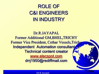 Dr.R.Jayapal
Dr.R.JAYAPAL
Former Additional GM,BHEL,TRICHY
Former Vice President, Cethar Vessels,Trichy
Independent Automation consultant &
Technical content creator
www.elecspot.com
drrj1950@rediffmail.com
ROLE OF
C&I ENGINEERS
IN INDUSTRY
 
