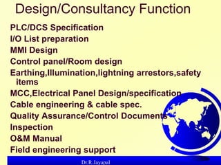 Dr.R.Jayapal
Design/Consultancy Function
PLC/DCS Specification
I/O List preparation
MMI Design
Control panel/Room design
E...