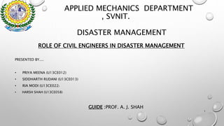 APPLIED MECHANICS DEPARTMENT
, SVNIT.
DISASTER MANAGEMENT
ROLE OF CIVIL ENGINEERS IN DISASTER MANAGEMENT
PRESENTED BY....
• PRIYA MEENA (U13CE012)
• SIDDHARTH RUDANI (U13CE013)
• RIA MODI (U13CE022)
• HARSH SHAH (U13CE058)
GUIDE :PROF. A. J. SHAH
1
 