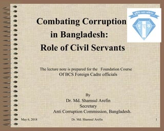 Combating Corruption
in Bangladesh:
Role of Civil Servants
The lecture note is prepared for the Foundation Course
Of BCS Foreign Cadre officials
By
Dr. Md. Shamsul Arefin
Secretary
Anti Corruption Commission, Bangladesh.
May 6, 2018 Dr. Md. Shamsul Arefin 1
 