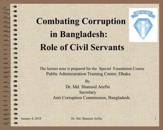 Combating Corruption
in Bangladesh:
Role of Civil Servants
The lecture note is prepared for the Special Foundation Course
Public Administration Training Center, Dhaka
By
Dr. Md. Shamsul Arefin
Secretary
Anti Corruption Commission, Bangladesh.
January 4, 2018 Dr. Md. Shamsul Arefin 1
 